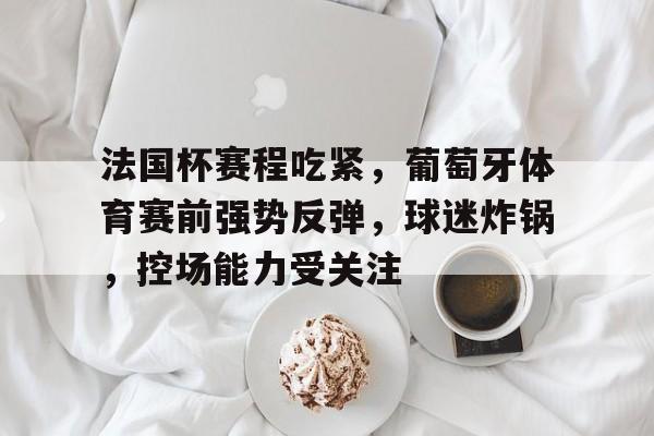 关于法国杯赛程吃紧，葡萄牙体育赛前强势反弹，球迷炸锅，控场能力受关注的信息-S15 lol竞猜